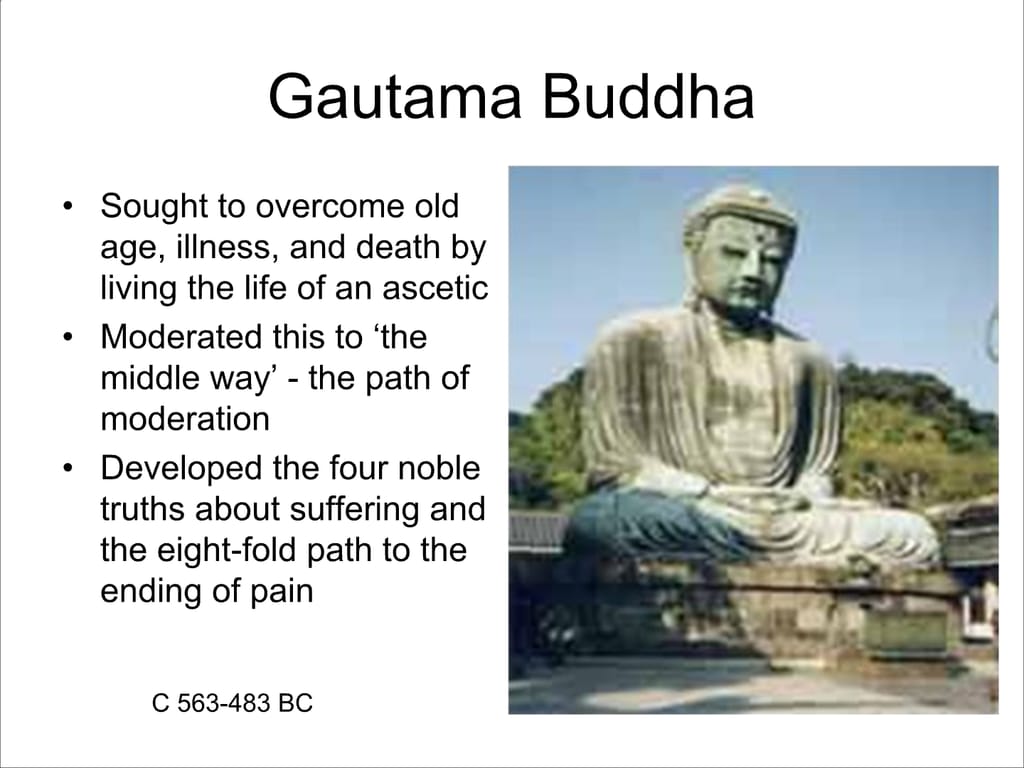 Gautama Buddha. Sought to overcome old age, illness, and death by living the life of an ascetic. Moderated this to ‘the middle way’ - the path of moderation. Developed the four noble truths about suffering and the eight-fold path to the ending of pain. c 563 – 483 BC.