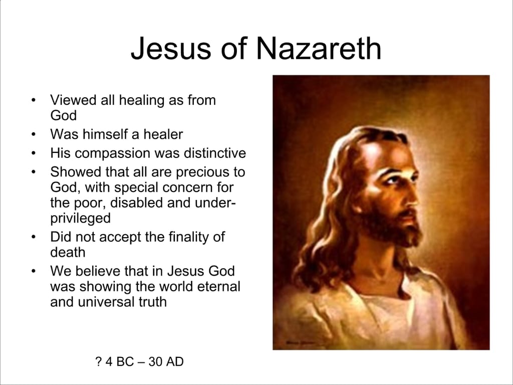 Jesus of Nazareth. Viewed all healing as from God. Was himself a healer. His compassion was distinctive Showed that all are precious to God, with special concern for the poor, disabled and under- privileged. Did not accept the finality of death. We believe that in Jesus God was showing the world eternal and universal truth. 2?4BC-30AD.