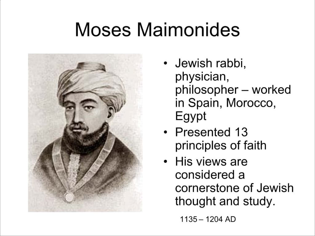 Moses Maimonides. Jewish rabbi, physician, philosopher – worked in Spain, Morocco, Egypt. Presented 13 principles of faith. His views are considered a cornerstone of Jewish thought and study. 1135-1204 AD.