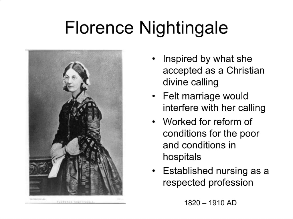 Florence Nightingale. Inspired by what she accepted as a Christian divine calling. Felt marriage would interfere with her calling. Worked for reform of conditions for the poor and conditions in hospitals. Established nursing as a respected profession. 1820 – 1910 AD.