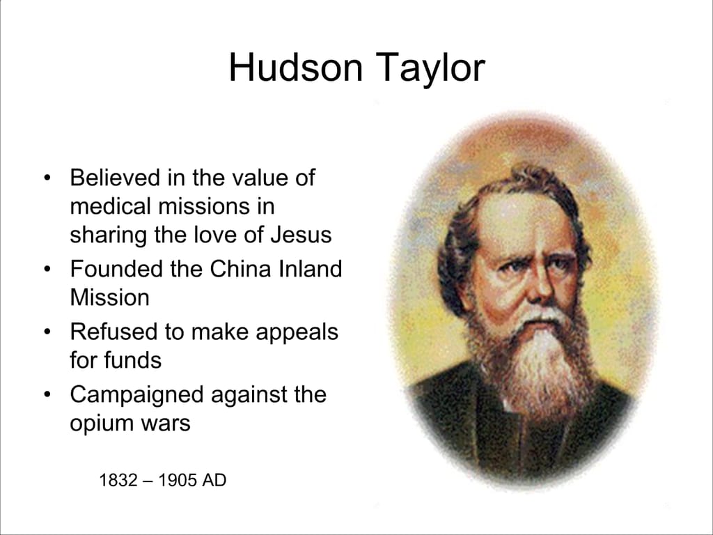 Hudson Taylor. Believed in the value of medical missions in sharing the love of Jesus. Founded the China Inland Mission. Refused to make appeals for funds. Campaigned against the opium wars. 1832 – 1905 AD.