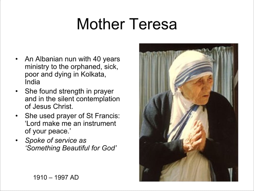Mother Teresa. An Albanian nun with 40 years ministry to the orphaned, sick, poor and dying in Kolkata, India. She found strength in prayer and in the silent contemplation of Jesus Christ. She used prayer of St Francis: ‘Lord make me an instrument of your peace.’ Spoke of service as ‘Something Beautiful for God’ 1910 – 1997 AD.