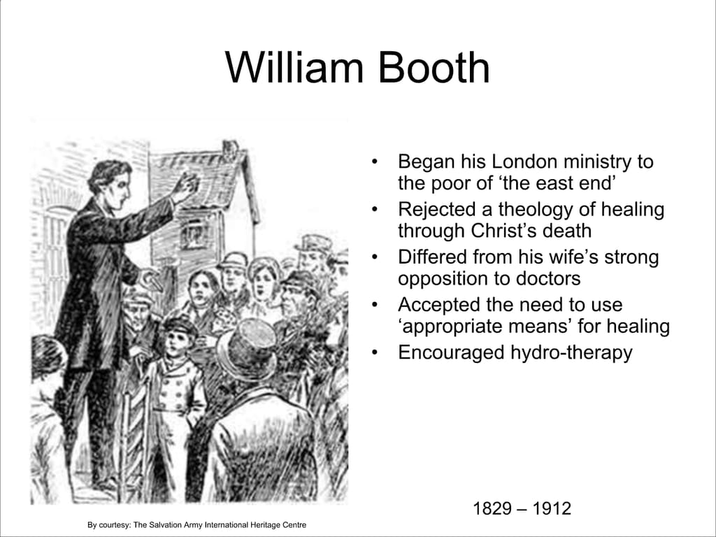 William Booth. Began his London ministry to the poor of ‘the east end’ Rejected a theology of healing through Christ’s death. Differed from his wife’s strong opposition to doctors. Accepted the need to use ‘appropriate means’ for healing. Encouraged hydro-therapy.