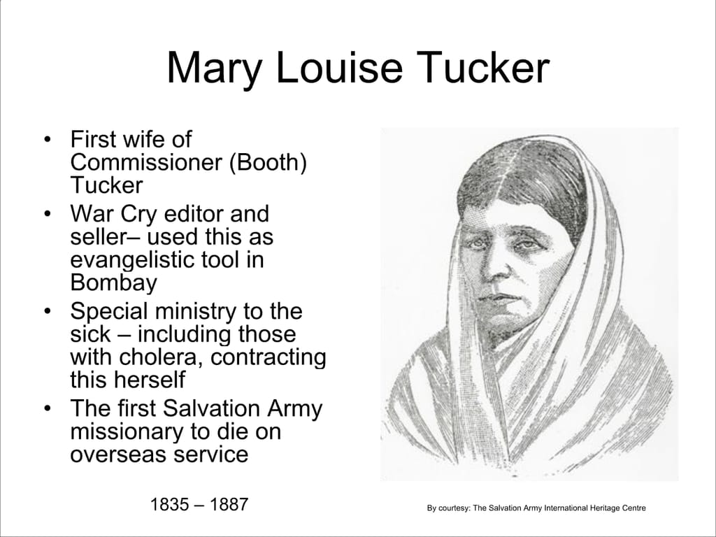 Mary Louise Tucker. First wife of Commissioner (Booth) Tucker. War Cry editor and seller— used this as evangelistic tool in Bombay. Special ministry to the sick – including those with cholera, contracting this herself. The first Salvation Army missionary to die on overseas service. 1835 – 1887