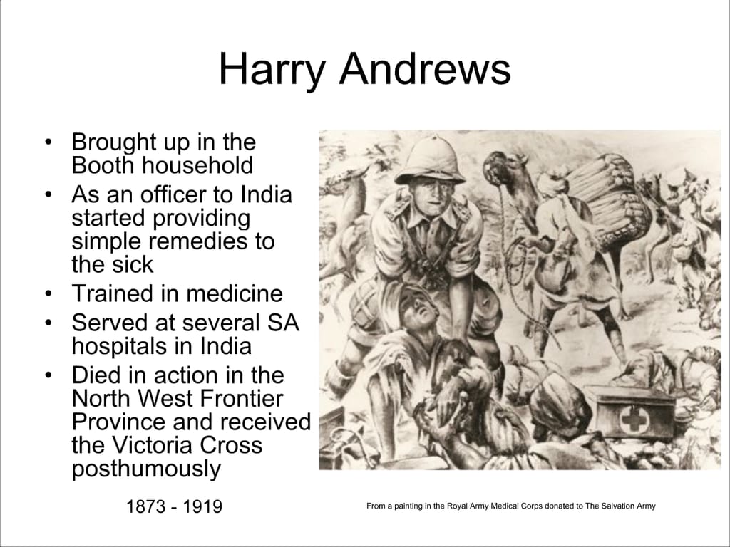 Harry Andrews. Brought up in the Booth household. As an officer to India started providing simple remedies to the sick. Trained in medicine. Served at several SA hospitals in India. Died in action in the North West Frontier Province and received the Victoria Cross posthumously. 1873 - 1919 From a painting in the Royal Army Medical Corps donated to The Salvation Army.