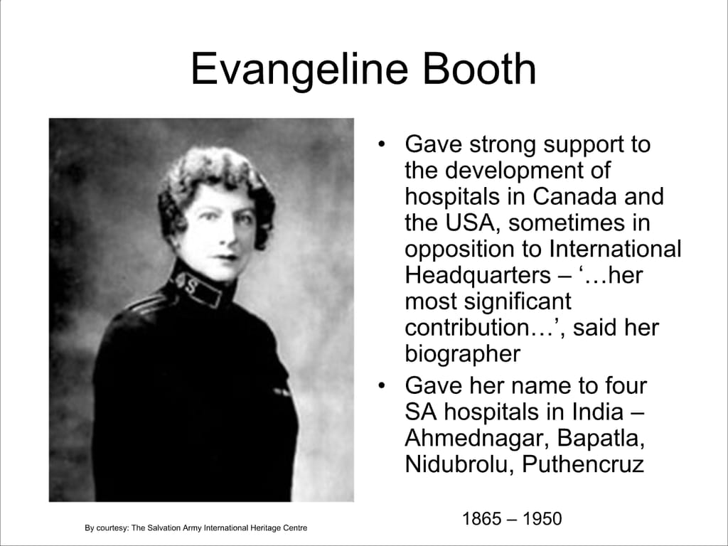 Evangeline Booth. Gave strong support to the development of hospitals in Canada and the USA, sometimes in opposition to International Headquarters – ‘...her most significant contribution...’, said her biographer. Gave her name to four SA hospitals in India – Ahmednagar, Bapatla, Nidubrolu, Puthencruz.