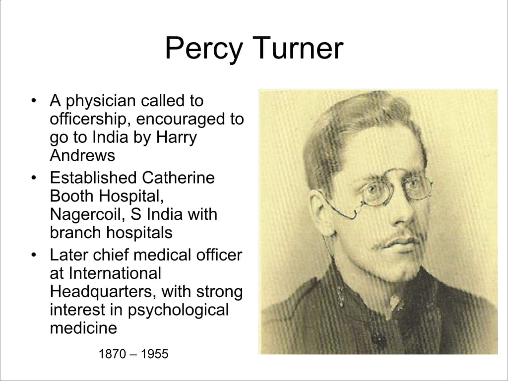 Percy Turner. A physician called to officership, encouraged to go to India by Harry Andrews. Established Catherine Booth Hospital, Nagercoil, S India with branch hospitals. Later chief medical officer at International Headquarters, with strong interest in psychological medicine.