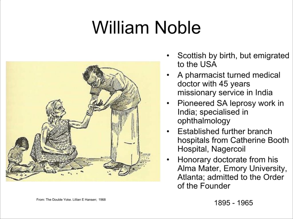 William Noble. From: The Double Yoke. Lillian E Hansen; 1968. Scottish by birth, but emigrated to the USA. A pharmacist turned medical doctor with 45 years missionary service in India Pioneered SA leprosy work in India; specialised in ophthalmology. Established further branch hospitals from Catherine Booth Hospital, Nagercoil. Honorary doctorate from his Alma Mater, Emory University, Atlanta; admitted to the Order of the Founder.