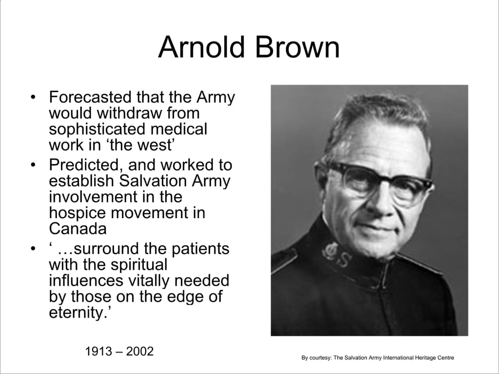Arnold Brown. Forecasted that the Army would withdraw from sophisticated medical work in ‘the west’ Predicted, and worked to establish Salvation Army involvement in the hospice movement in Canada. ‘...surround the patients with the spiritual influences vitally needed by those on the edge of eternity.’