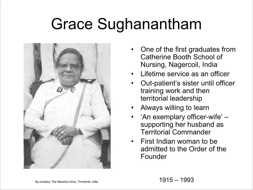Grace Sughanantham. One of the first graduates from Catherine Booth School of Nursing, Nagercoil, India Lifetime service as an officer Out-patient’s sister until officer training work and then territorial leadership. Always willing to learn. ‘An exemplary officer-wife’ – supporting her husband as Territorial Commander. First Indian woman to be admitted to the Order of the Founder.