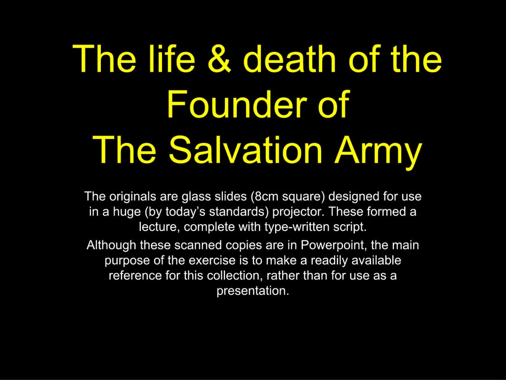 The life & death of the Founder of The Salvation Army. The originals are glass slides (8cm square) designed for use in a huge (by today’s standards) projector. These formed a lecture, complete with type-written script. Although these scanned copies are in Powerpoint, the main purpose of the exercise is to make a readily available reference for this collection, rather than for use as a presentation.